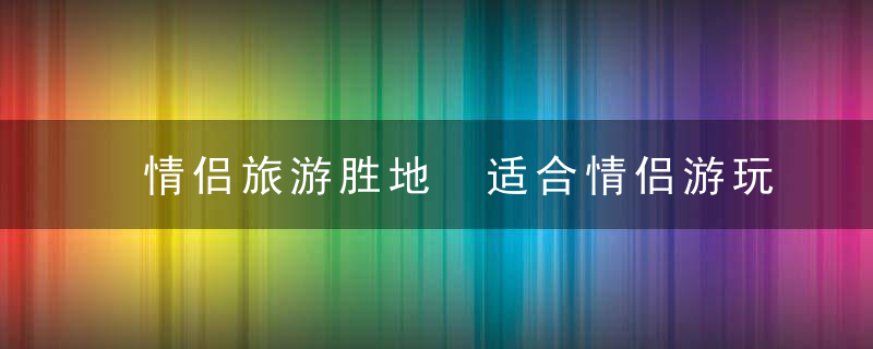 情侣旅游胜地 适合情侣游玩的地点